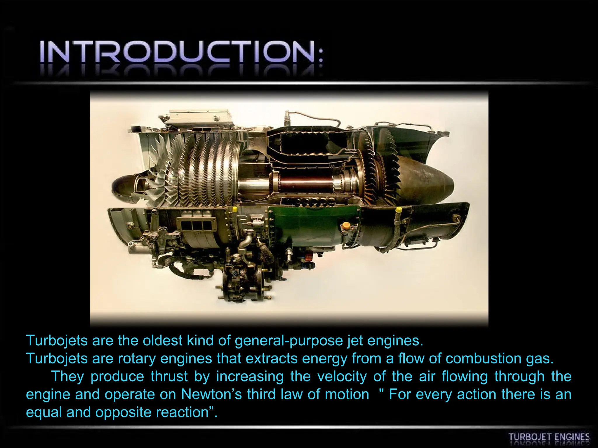 Turbojets are the oldest kind of general-purpose jet engines.
Turbojets are rotary engines that extracts energy from a flow of combustion gas.
They produce thrust by increasing the velocity of the air flowing through the
engine and operate on Newton’s third law of motion " For every action there is an
equal and opposite reaction”.
 