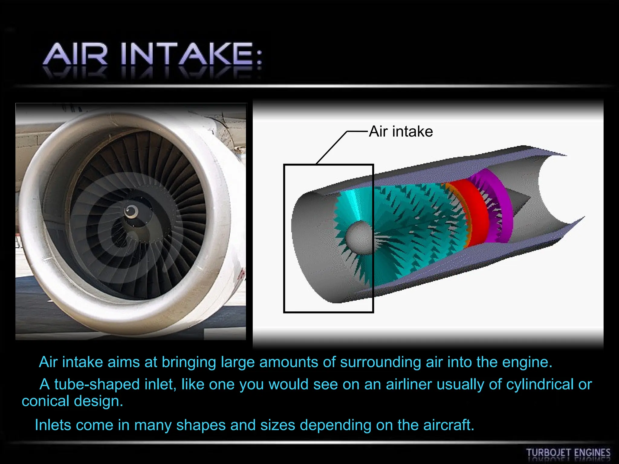 Air intake
Air intake aims at bringing large amounts of surrounding air into the engine.
A tube-shaped inlet, like one you would see on an airliner usually of cylindrical or
conical design.
Inlets come in many shapes and sizes depending on the aircraft.
 