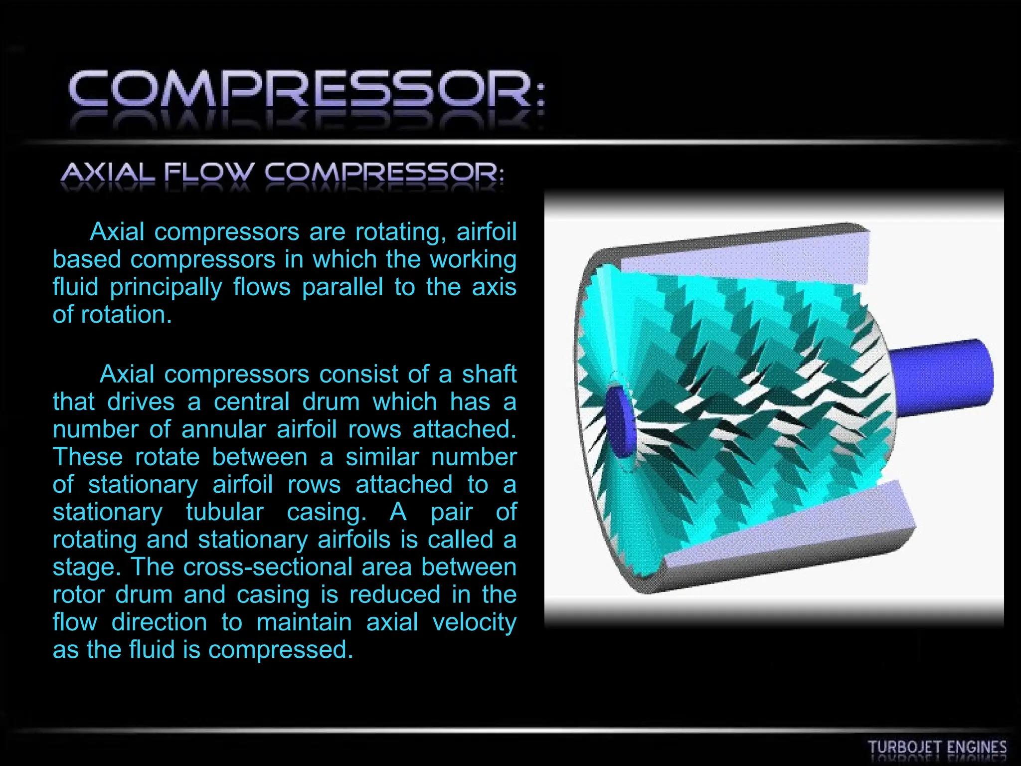 Axial compressors are rotating, airfoil
based compressors in which the working
fluid principally flows parallel to the axis
of rotation.
Axial compressors consist of a shaft
that drives a central drum which has a
number of annular airfoil rows attached.
These rotate between a similar number
of stationary airfoil rows attached to a
stationary tubular casing. A pair of
rotating and stationary airfoils is called a
stage. The cross-sectional area between
rotor drum and casing is reduced in the
flow direction to maintain axial velocity
as the fluid is compressed.
 