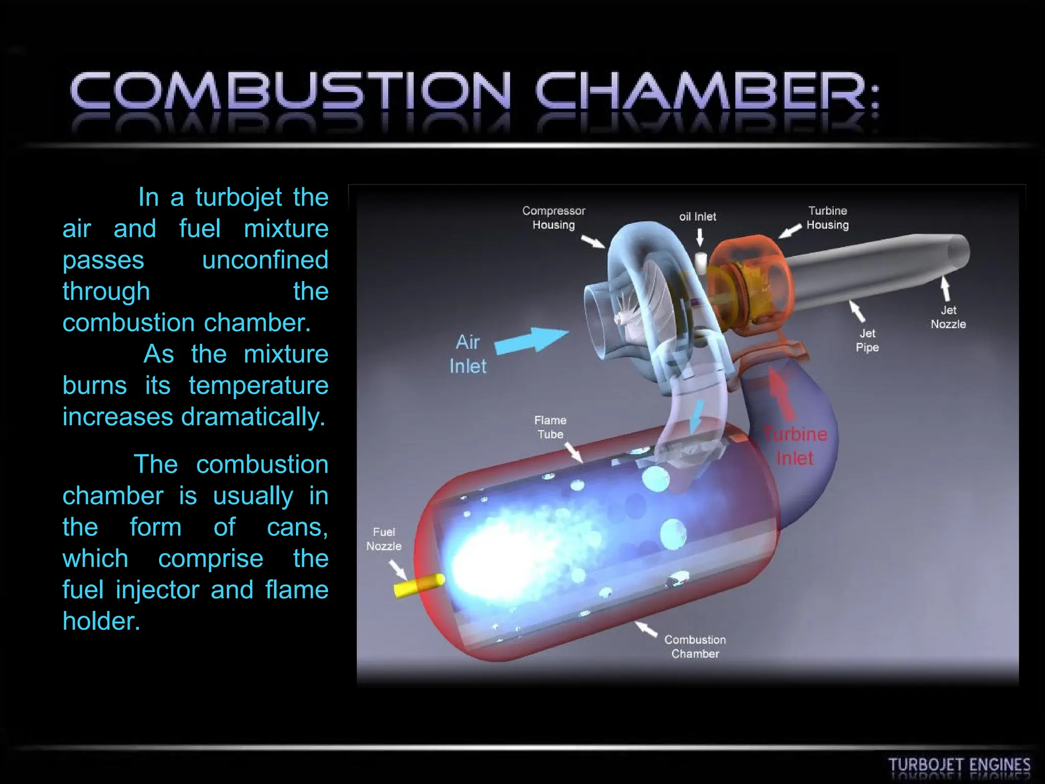 In a turbojet the
air and fuel mixture
passes unconfined
through the
combustion chamber.
As the mixture
burns its temperature
increases dramatically.
The combustion
chamber is usually in
the form of cans,
which comprise the
fuel injector and flame
holder.
 