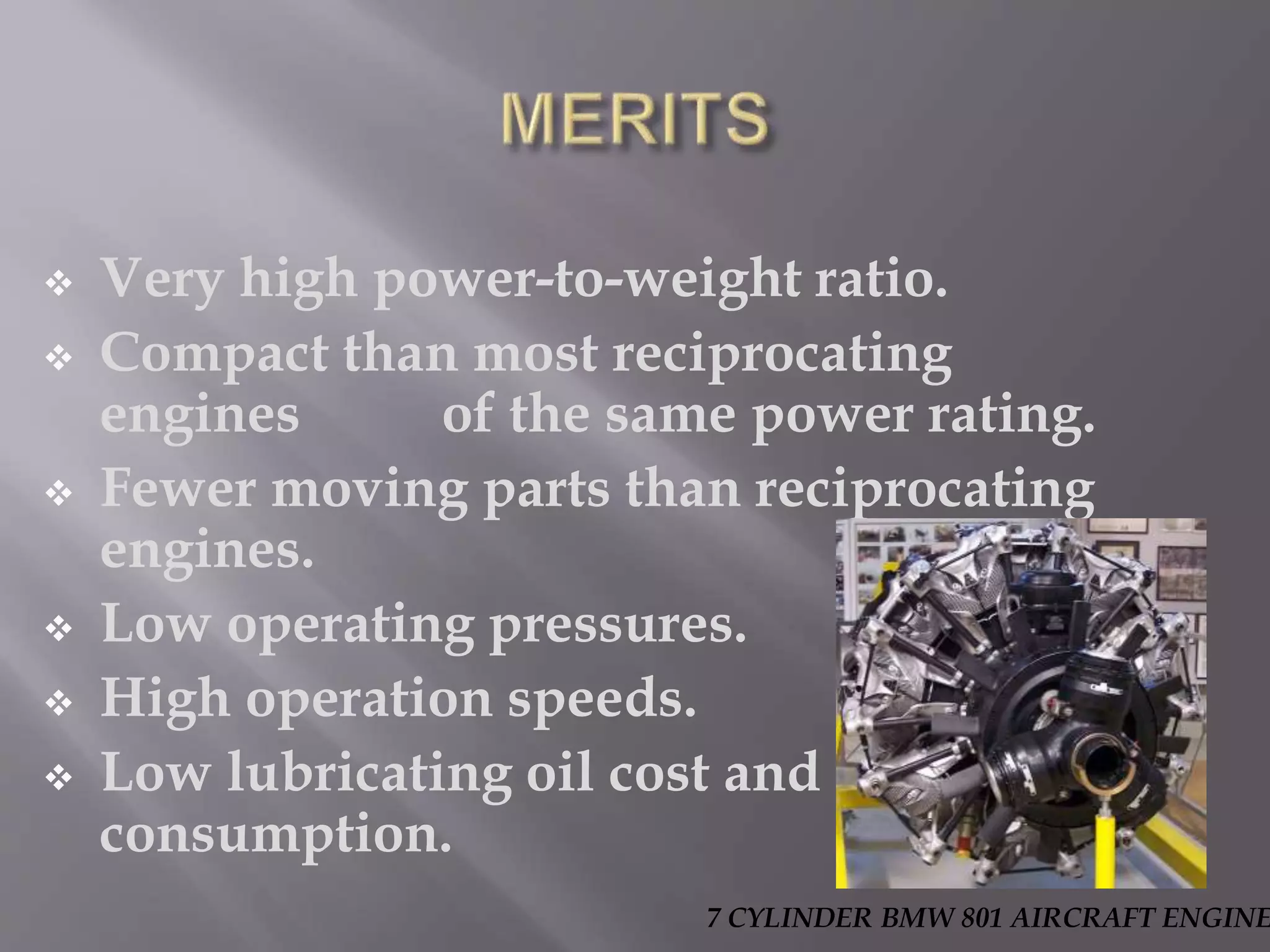  Very high power-to-weight ratio.
Compact than most reciprocating
engines of the same power rating.
Fewer moving parts than reciprocating
engines.
Low operating pressures.
High operation speeds.
Low lubricating oil cost and
consumption.
7 CYLINDER BMW 801 AIRCRAFT ENGINE