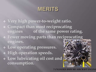  Very high power-to-weight ratio.
 Compact than most reciprocating
engines of the same power rating.
 Fewer moving parts than reciprocating
engines.
 Low operating pressures.
 High operation speeds.
 Low lubricating oil cost and
consumption.
7 CYLINDER BMW 801 AIRCRAFT ENGINE
 