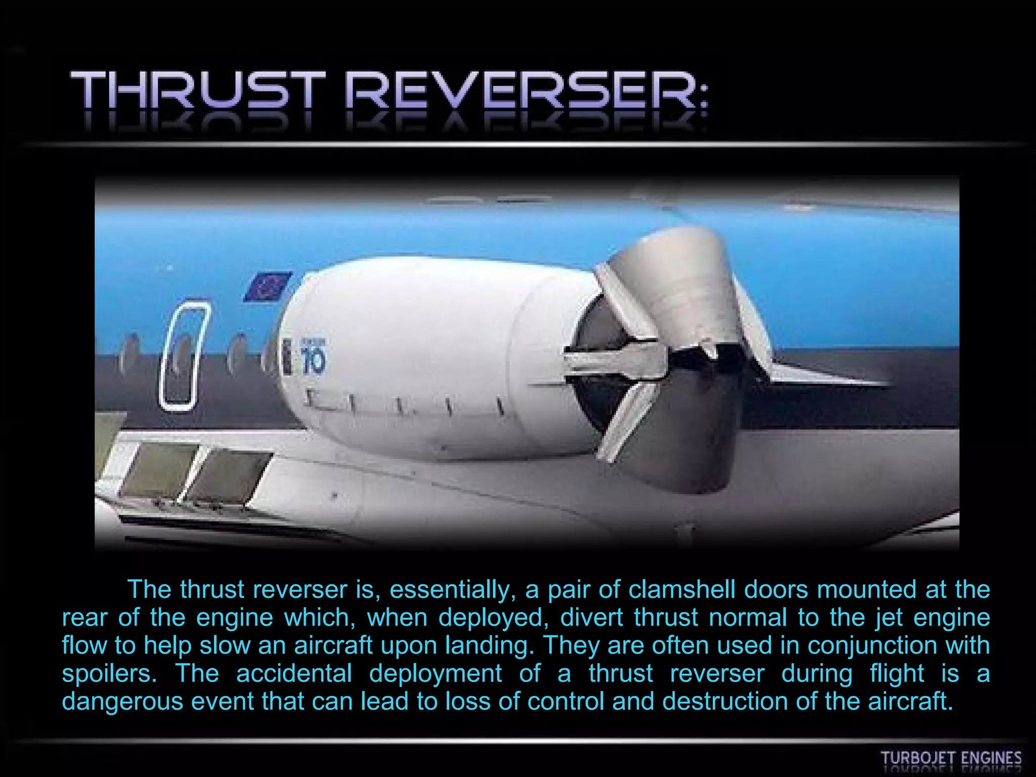 The thrust reverser is, essentially, a pair of clamshell doors mounted at the
rear of the engine which, when deployed, divert thrust normal to the jet engine
flow to help slow an aircraft upon landing. They are often used in conjunction with
spoilers. The accidental deployment of a thrust reverser during flight is a
dangerous event that can lead to loss of control and destruction of the aircraft.
 