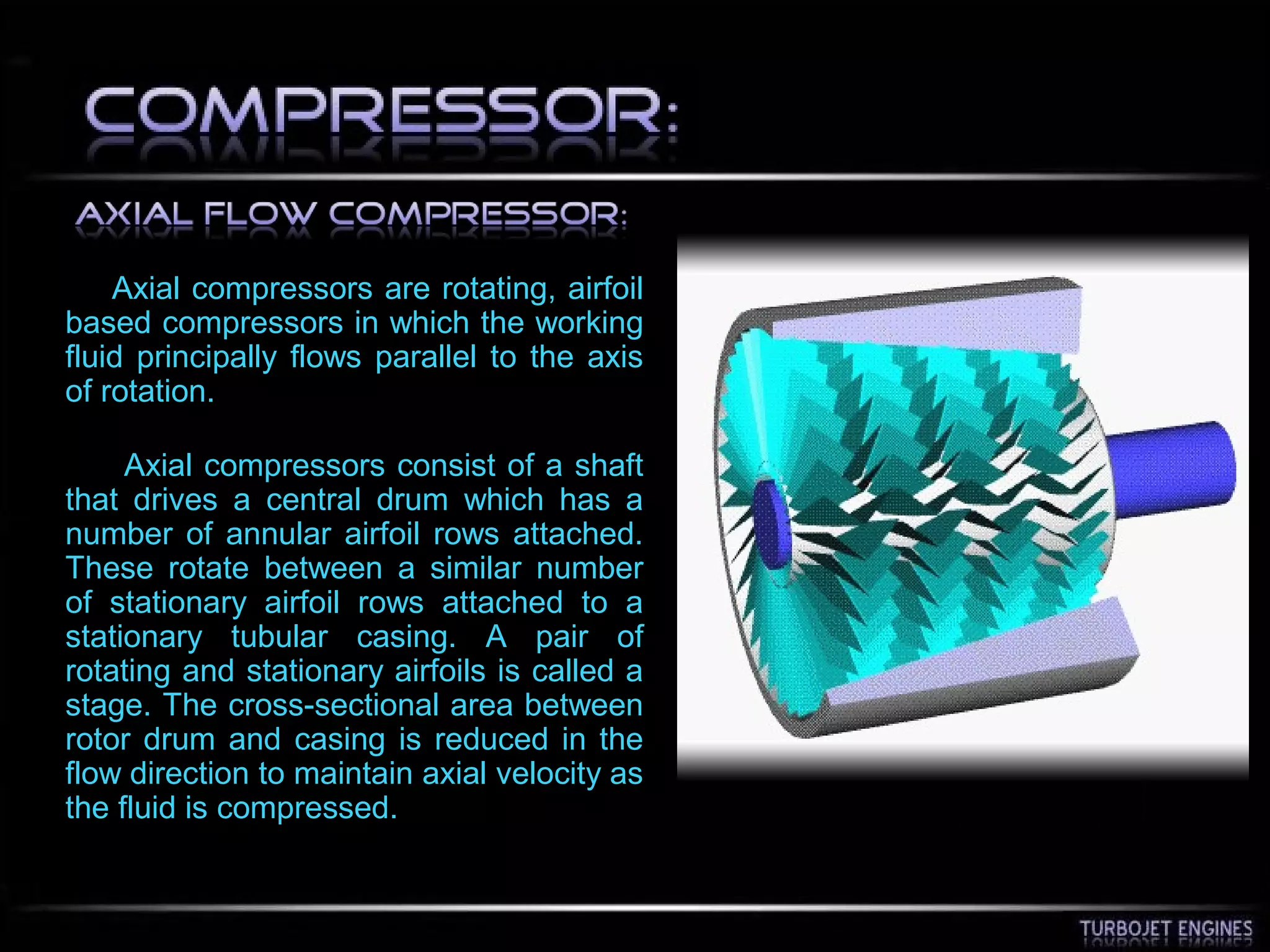 Axial compressors are rotating, airfoil
based compressors in which the working
fluid principally flows parallel to the axis
of rotation.
Axial compressors consist of a shaft
that drives a central drum which has a
number of annular airfoil rows attached.
These rotate between a similar number
of stationary airfoil rows attached to a
stationary tubular casing. A pair of
rotating and stationary airfoils is called a
stage. The cross-sectional area between
rotor drum and casing is reduced in the
flow direction to maintain axial velocity as
the fluid is compressed.
 