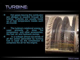  Hot gases leaving the combustor
are allowed to expand through the
turbine. Turbines are usually made
up of high temperature metals such
as inconel.
 The turbine's rotational energy is
used primarily to drive the
compressor. and other accessories,
like fuel, oil, and hydraulic pumps.
 In a turbojet almost two-thirds of
all the power generated by burning
fuel is used by the compressor to
compress the air for the engine.
 