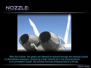 After the turbine, the gases are allowed to expand through the exhaust nozzle
to atmospheric pressure, producing a high velocity jet in the exhaust plume.
In a convergent nozzle, the ducting narrows progressively to a throat.
 