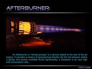 An afterburner or "reheat jet-pipe" is a device added to the rear of the jet
engine. It provides a means of spraying fuel directly into the hot exhaust, where
it ignites and boosts available thrust significantly; a drawback is its very high
fuel consumption rate..
 