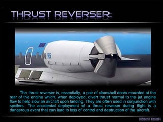 The thrust reverser is, essentially, a pair of clamshell doors mounted at the
rear of the engine which, when deployed, divert thrust normal to the jet engine
flow to help slow an aircraft upon landing. They are often used in conjunction with
spoilers. The accidental deployment of a thrust reverser during flight is a
dangerous event that can lead to loss of control and destruction of the aircraft.
 