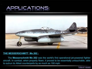 THE MESSERSCHMITT Me 262 :
The Messerschmitt Me 262 was the world's first operational jet-powered fighter
aircraft. In combat, when properly flown, it proved to be essentially untouchable, able
to outrun its Allied counterparts by as much as 100 mph.
 