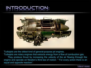 Turbojets are the oldest kind of general-purpose jet engines.
Turbojets are rotary engines that extracts energy from a flow of combustion gas.
They produce thrust by increasing the velocity of the air flowing through the
engine and operate on Newton’s third law of motion " For every action there is an
equal and opposite reaction”.
 