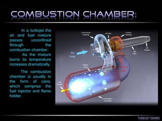 In a turbojet the
air and fuel mixture
passes unconfined
through the
combustion chamber.
As the mixture
burns its temperature
increases dramatically.
The combustion
chamber is usually in
the form of cans,
which comprise the
fuel injector and flame
holder.
 