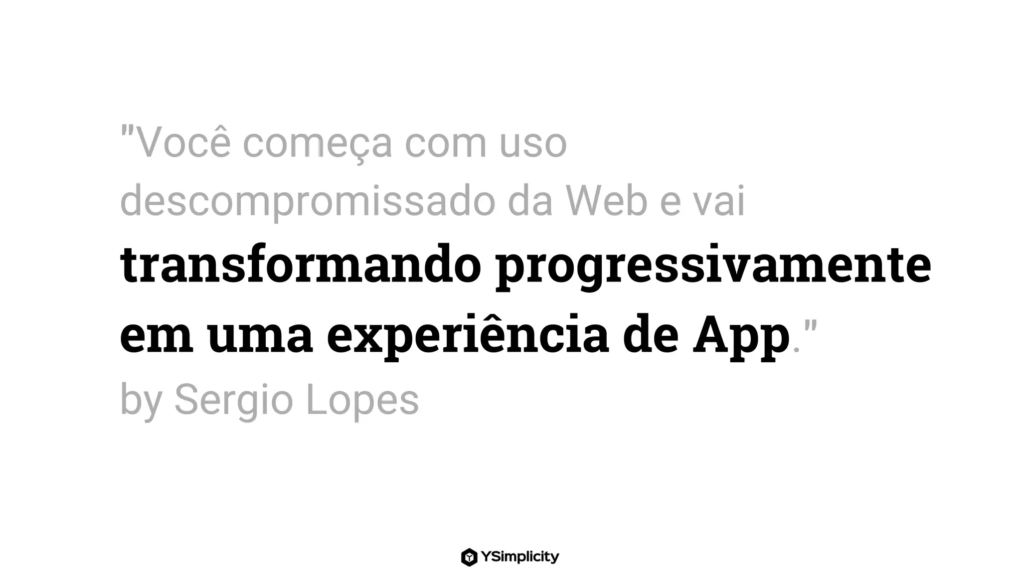 "Você começa com uso
descompromissado da Web e vai
transformando progressivamente
em uma experiência de App."
by Sergio Lopes
 