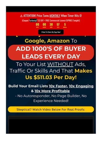  ATTENTION! If You're Not Making Money Online... STOP
Everything & Listen!
[1-CLICK] Force Facebook,
Google, Amazon To
ADD 1000'S OF BUYER
LEADS EVERY DAY
To Your List WITHOUT Ads,
Traf몭c Or Skills And That Makes
Us $511.03 Per Day!
Build Your Email Lists 10x Faster, 10x Engaging
& 10x More Pro몭table
- No Autoresponder, No Page Builder, No
Experience Needed!
Skeptical? Watch Video Below For Real Proofs:
⚠ ATTENTION! Price Turns MONTHLY When Timer Hits 0!
(Coupon "turbovip3" $3 OFF + FREE Commercial Licence EXPIRES Tonight!)
00 00 30 57 5
DAYS HOURS MINS SECS MilliSec
I Want To Claim My Copy Now!
 