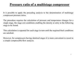 It is possible to apply the preceding analysis to the determination of multistage
compressor pressure ratios.
The procedure requires the calculation of pressure and temperature changes for a
single stage, the stage exit conditions enabling the density at entry to the following
stage to be found.
This calculation is repeated for each stage in turn until the required ﬁnal conditions
are satisﬁed.
However, for compressors having identical stages it is more convenient to resort to
a simple compressible ﬂow analysis.
Pressure ratio of a multistage compressor
11
 