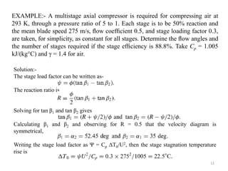 Solution:-
The stage load factor can be written as-
The reaction ratio is
Solving for tan β1 and tan β2 gives
Calculating β1 and β2 and observing for R = 0.5 that the velocity diagram is
symmetrical,
Writing the stage load factor as Ψ = Cp ΔT0/U2, then the stage stagnation temperature
rise is
EXAMPLE:- A multistage axial compressor is required for compressing air at
293 K, through a pressure ratio of 5 to 1. Each stage is to be 50% reaction and
the mean blade speed 275 m/s, ﬂow coefﬁcient 0.5, and stage loading factor 0.3,
are taken, for simplicity, as constant for all stages. Determine the ﬂow angles and
the number of stages required if the stage efﬁciency is 88.8%. Take Cp = 1.005
kJ/(kg°C) and γ = 1.4 for air.
12
 