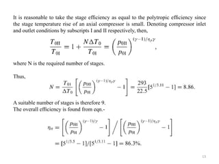 It is reasonable to take the stage efﬁciency as equal to the polytropic efﬁciency since
the stage temperature rise of an axial compressor is small. Denoting compressor inlet
and outlet conditions by subscripts I and II respectively, then,
where N is the required number of stages.
Thus,
A suitable number of stages is therefore 9.
The overall efﬁciency is found from eqn.-
13
 