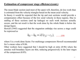 The mean blade section (and most of the span) will, therefore, do less work than
is estimated from the velocity triangles based on the mean axial velocity.
In theory it would be expected that the tip and root sections would provide a
compensatory effect because of the low axial velocity in these regions. Due to
stalling of these sections (and tip leakage) no such work increase actually
occurs, and the net result is that the work done by the whole blade is below the
design ﬁgure.
Howell (1945) suggested that the stagnation enthalpy rise across a stage could
be expressed as
where l is a work done factor. For multistage compressors Howell recommended
for l a mean value of 0.86.
Other workers have suggested that l should be high at entry (0.96) where the
annulus wall boundary layers are thin, reducing progressively in the later stages
of the compressor (0.85).
..........(23)
Estimation of compressor stage efﬁciency(cont.)
17
 
