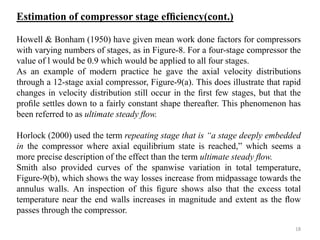 Howell & Bonham (1950) have given mean work done factors for compressors
with varying numbers of stages, as in Figure-8. For a four-stage compressor the
value of l would be 0.9 which would be applied to all four stages.
As an example of modern practice he gave the axial velocity distributions
through a 12-stage axial compressor, Figure-9(a). This does illustrate that rapid
changes in velocity distribution still occur in the ﬁrst few stages, but that the
proﬁle settles down to a fairly constant shape thereafter. This phenomenon has
been referred to as ultimate steady ﬂow.
Horlock (2000) used the term repeating stage that is “a stage deeply embedded
in the compressor where axial equilibrium state is reached,” which seems a
more precise description of the effect than the term ultimate steady ﬂow.
Smith also provided curves of the spanwise variation in total temperature,
Figure-9(b), which shows the way losses increase from midpassage towards the
annulus walls. An inspection of this ﬁgure shows also that the excess total
temperature near the end walls increases in magnitude and extent as the ﬂow
passes through the compressor.
Estimation of compressor stage efﬁciency(cont.)
18
 