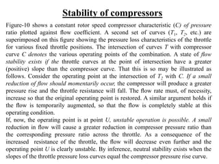 Figure-10 shows a constant rotor speed compressor characteristic (C) of pressure
ratio plotted against ﬂow coefﬁcient. A second set of curves (T1, T2, etc.) are
superimposed on this ﬁgure showing the pressure loss characteristics of the throttle
for various ﬁxed throttle positions. The intersection of curves T with compressor
curve C denotes the various operating points of the combination. A state of ﬂow
stability exists if the throttle curves at the point of intersection have a greater
(positive) slope than the compressor curve. That this is so may be illustrated as
follows. Consider the operating point at the intersection of T2 with C. If a small
reduction of ﬂow should momentarily occur, the compressor will produce a greater
pressure rise and the throttle resistance will fall. The ﬂow rate must, of necessity,
increase so that the original operating point is restored. A similar argument holds if
the ﬂow is temporarily augmented, so that the ﬂow is completely stable at this
operating condition.
If, now, the operating point is at point U, unstable operation is possible. A small
reduction in ﬂow will cause a greater reduction in compressor pressure ratio than
the corresponding pressure ratio across the throttle. As a consequence of the
increased resistance of the throttle, the ﬂow will decrease even further and the
operating point U is clearly unstable. By inference, neutral stability exists when the
slopes of the throttle pressure loss curves equal the compressor pressure rise curve.
Stability of compressors
21
 