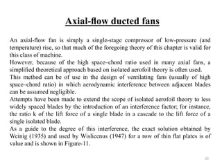 An axial-ﬂow fan is simply a single-stage compressor of low-pressure (and
temperature) rise, so that much of the foregoing theory of this chapter is valid for
this class of machine.
However, because of the high space–chord ratio used in many axial fans, a
simpliﬁed theoretical approach based on isolated aerofoil theory is often used.
This method can be of use in the design of ventilating fans (usually of high
space–chord ratio) in which aerodynamic interference between adjacent blades
can be assumed negligible.
Attempts have been made to extend the scope of isolated aerofoil theory to less
widely spaced blades by the introduction of an interference factor; for instance,
the ratio k of the lift force of a single blade in a cascade to the lift force of a
single isolated blade.
As a guide to the degree of this interference, the exact solution obtained by
Weinig (1935) and used by Wislicenus (1947) for a row of thin ﬂat plates is of
value and is shown in Figure-11.
Axial-ﬂow ducted fans
23
 
