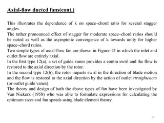 This illustrates the dependence of k on space–chord ratio for several stagger
angles.
The rather pronounced effect of stagger for moderate space–chord ratios should
be noted as well as the asymptotic convergence of k towards unity for higher
space–chord ratios.
Two simple types of axial-ﬂow fan are shown in Figure-12 in which the inlet and
outlet ﬂow are entirely axial.
In the ﬁrst type 12(a), a set of guide vanes provides a contra swirl and the ﬂow is
restored to the axial direction by the rotor.
In the second type 12(b), the rotor imparts swirl in the direction of blade motion
and the ﬂow is restored to the axial direction by the action of outlet straighteners
(or outlet guide vanes).
The theory and design of both the above types of fan have been investigated by
Van Niekerk (1958) who was able to formulate expressions for calculating the
optimum sizes and fan speeds using blade element theory.
Axial-ﬂow ducted fans(cont.)
25
 
