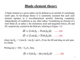 A blade element at a given radius can be deﬁned as an aerofoil of vanishingly
small span. In fan-design theory it is commonly assumed that each such
element operates as a two-dimensional aerofoil, behaving completely
independently of conditions at any other radius. Considering an element of a
rotor blade dr, at radius r, the elementary axial and tangential forces, dX and
dY, respectively, exerted on the ﬂuid are, referring to Figure –13,
where tan βm = ½{tan β1+ tan β2} and L, D are the lift and drag on unit span
of a blade.
Blade element theory
Writing tan γ = D/L = CD/CL then,
..........(24)
..........(25)
..........(26)
27
 