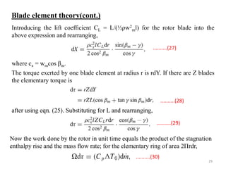 Introducing the lift coefﬁcient CL = L/(½ρw2
ml) for the rotor blade into the
above expression and rearranging,
where cx = wmcos βm.
The torque exerted by one blade element at radius r is rdY. If there are Z blades
the elementary torque is
after using eqn. (25). Substituting for L and rearranging,
Now the work done by the rotor in unit time equals the product of the stagnation
enthalpy rise and the mass ﬂow rate; for the elementary ring of area 2Πrdr,
..........(29)
..........(30)
..........(28)
..........(27)
Blade element theory(cont.)
29
 