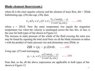 where Ω is the rotor angular velocity and the element of mass ﬂow, dṁ = 2Πrdr.
Substituting eqn. (29) into eqn. (30), then
where s = 2Πr/Z. Now the static temperature rise equals the stagnation
temperature rise when the velocity is unchanged across the fan; this, in fact, is
the case for both types of fan shown in Figure-12.
The increase in static pressure of the whole of the ﬂuid crossing the rotor row
may be found by equating the total axial force on all the blade elements at radius
r with the product of static pressure rise and elementary area 2Πrdr, or
Using eqn. (27) and rearranging,
Note that, so far, all the above expressions are applicable to both types of fan
shown in Figure-12.
..........(33)
..........(32)
..........(31)
Blade element theory(cont.)
30
 