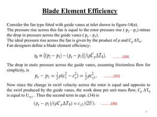 Consider the fan type ﬁtted with guide vanes at inlet shown in figure-14(a).
The pressure rise across this fan is equal to the rotor pressure rise ( p2 – p1) minus
the drop in pressure across the guide vanes ( pe – p1).
The ideal pressure rise across the fan is given by the product of ρ and Cp ΔT0.
Fan designers deﬁne a blade element efﬁciency-
The drop in static pressure across the guide vanes, assuming frictionless ﬂow for
simplicity, is
Now since the change in swirl velocity across the rotor is equal and opposite to
the swirl produced by the guide vanes, the work done per unit mass ﬂow, Cp ΔT0
is equal to Ucy1 . Thus the second term in eqn. (34) is
Blade Element Efficiency
..........(34)
..........(35)
..........(36)
31
 