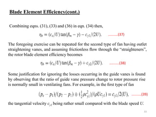 The foregoing exercise can be repeated for the second type of fan having outlet
straightening vanes, and assuming frictionless ﬂow through the “straighteners”,
the rotor blade element efﬁciency becomes
Some justification for ignoring the losses occurring in the guide vanes is found
by observing that the ratio of guide vane pressure change to rotor pressure rise
is normally small in ventilating fans. For example, in the ﬁrst type of fan
the tangential velocity cy1 being rather small compared with the blade speed U.
Combining eqns. (31), (33) and (36) in eqn. (34) then,
Blade Element Efficiency(cont.)
..........(37)
..........(38)
..........(39)
33
 