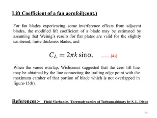 For fan blades experiencing some interference effects from adjacent
blades, the modiﬁed lift coefficient of a blade may be estimated by
assuming that Weinig’s results for ﬂat plates are valid for the slightly
cambered, ﬁnite thickness blades, and
When the vanes overlap, Wislicenus suggested that the zero lift line
may be obtained by the line connecting the trailing edge point with the
maximum camber of that portion of blade which is not overlapped in
figure-15(b).
Lift Coefficient of a fan aerofoil(cont.)
..........(41)
References:- Fluid Mechanics, Thermodynamics of Turbomachinary by S. L. Dixon
35
 