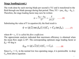 The work done by each moving blade per second is YU and is transferred to the
ﬂuid through one blade passage during that period. Thus, YU = ρscx (h03 – h01 ).
Therefore, the stage loading factor may now be written
Substituting the value of Y in equation (6), the ﬁnal result is
where Φ = cx /U is called the ﬂow coefficient.
The approximate analysis indicated that maximum efficiency is obtained when
the mean ﬂow angle is 45º. The corresponding optimum stage loading factor at
βm= 45 deg is
Since CD << CL in the normal low loss operating range, it is permissible to drop
CD from above equation.
..........(6)
..........(7)
..........(8)
Stage loading(cont.)
4
 