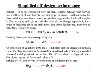 Horlock (1958) has considered how the stage loading behaves with varying
ﬂow coefficient, Φ and how this off-design performance is inﬂuenced by the
choice of design conditions. Now cascade data suggests that ﬂuid outlet angles
β2 (for the rotor) and α1(= α3 ) for the stator do not change appreciably for a
range of incidence up to the stall point. The simpliﬁcation may therefore be
made that, for a given stage,
Inserting this expression into eqn. (2) gives
An inspection of equations (10) and (1) indicates that the stagnation enthalpy
rise of the stage increases as the mass ﬂow is reduced, when running at constant
rotational speed, provided t is positive. The effect is shown in Figure-3, where
Ψ is plotted against Φ for several values of t.
Writing Ψ = Ψd and Φ = Φd for conditions at the design point, then
Simpliﬁed off-design performance
..........(9)
..........(10)
..........(11)
5
 