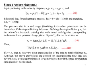 It is noted that, for an isentropic process, Tds = 0 = dh - (1/ρ)dp and therefore,
Δhis = (1/ρ)Δp.
The pressure rise in a real stage (involving irreversible processes) can be
determined if the stage efﬁciency is known. Deﬁning the stage efﬁciency ηs has
the ratio of the isentropic enthalpy rise to the actual enthalpy rise corresponding
to the same ﬁnite pressure change, (from Figure-5), this can be written as
Thus,
If c1= c3, then ηs is a very close approximation of the total-to-total efﬁciency ηtt.
Although the above expressions are derived for incompressible ﬂow they are,
nevertheless, a valid approximation for compressible ﬂow if the stage temperature
(and pressure) rise is small.
Again, referring to the velocity diagram, wy1 - wy2 = cy2 - cy1 and
..........(18)
..........(19)
..........(20)
Stage pressure rise(cont.)
9
 