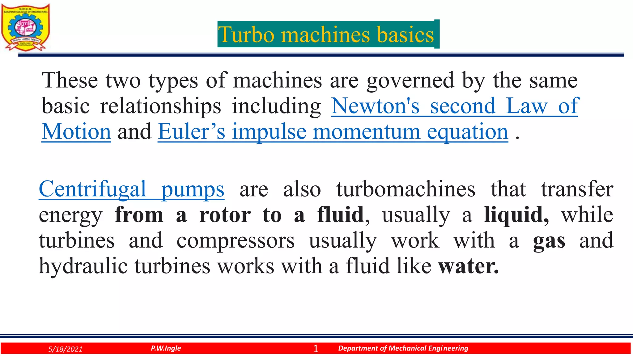 1
Turbo machines basics
These two types of machines are governed by the same
basic relationships including Newton's second Law of
Motion and Euler’s impulse momentum equation .
P.W.Ingle Department of Mechanical Engineering
5/18/2021
Centrifugal pumps are also turbomachines that transfer
energy from a rotor to a fluid, usually a liquid, while
turbines and compressors usually work with a gas and
hydraulic turbines works with a fluid like water.
 