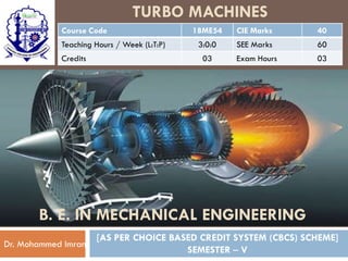 TURBO MACHINES
Course Code 18ME54 CIE Marks 40
Teaching Hours / Week (L:T:P) 3:0:0 SEE Marks 60
Credits 03 Exam Hours 03
[AS PER CHOICE BASED CREDIT SYSTEM (CBCS) SCHEME]
SEMESTER – V
Dr. Mohammed Imran
B. E. IN MECHANICAL ENGINEERING
 