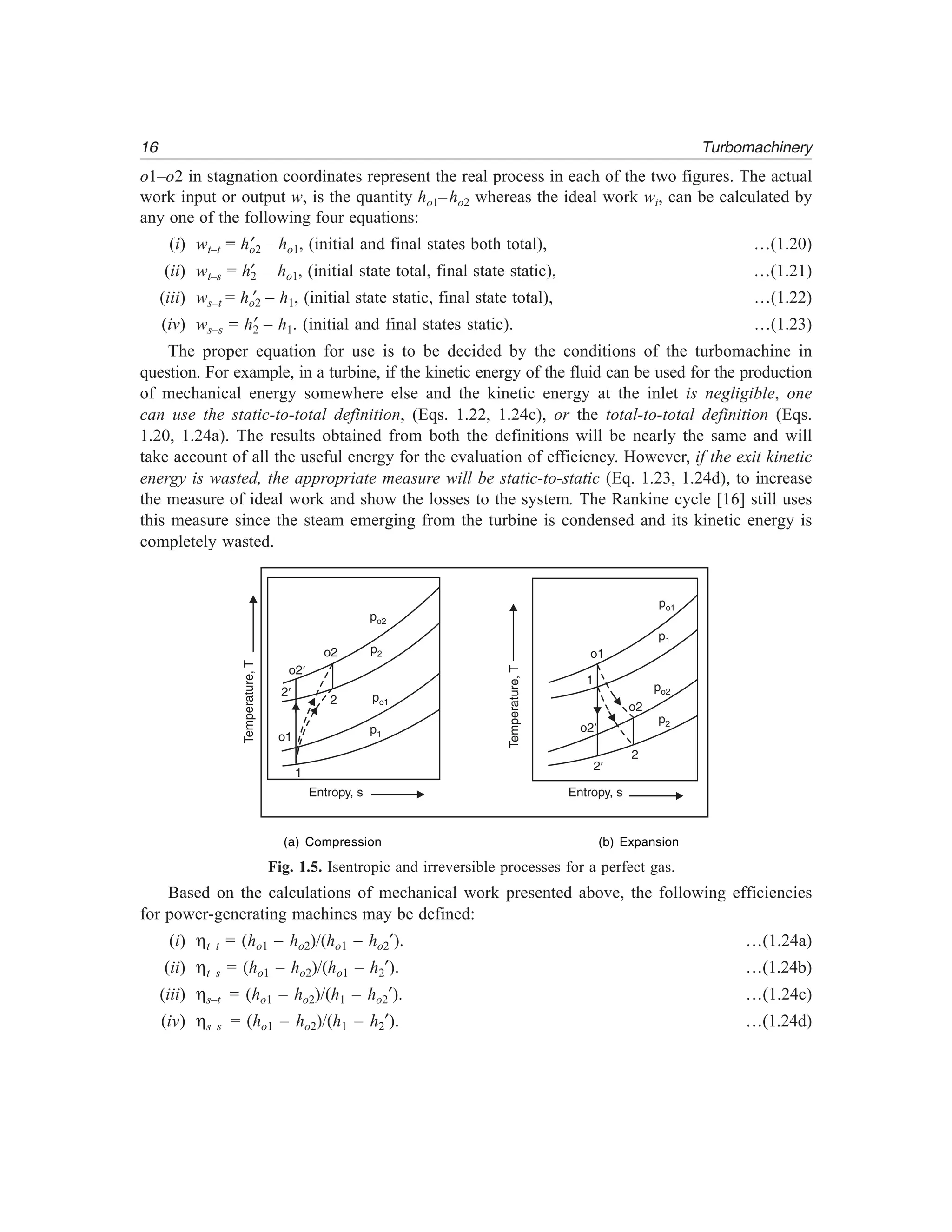 16 Turbomachinery
o1–o2 in stagnation coordinates represent the real process in each of the two figures. The actual
work input or output w, is the quantity ho1–ho2 whereas the ideal work wi, can be calculated by
any one of the following four equations:
(i) wt–t = ho2′ – ho1, (initial and final states both total), …(1.20)
(ii) wt–s = h2′ – ho1, (initial state total, final state static), …(1.21)
(iii) ws–t = ho2′ – h1, (initial state static, final state total), …(1.22)
(iv) ws–s = h2′ – h1. (initial and final states static). …(1.23)
The proper equation for use is to be decided by the conditions of the turbomachine in
question. For example, in a turbine, if the kinetic energy of the fluid can be used for the production
of mechanical energy somewhere else and the kinetic energy at the inlet is negligible, one
can use the static-to-total definition, (Eqs. 1.22, 1.24c), or the total-to-total definition (Eqs.
1.20, 1.24a). The results obtained from both the definitions will be nearly the same and will
take account of all the useful energy for the evaluation of efficiency. However, if the exit kinetic
energy is wasted, the appropriate measure will be static-to-static (Eq. 1.23, 1.24d), to increase
the measure of ideal work and show the losses to the system. The Rankine cycle [16] still uses
this measure since the steam emerging from the turbine is condensed and its kinetic energy is
completely wasted.
Temperature,T
Entropy, s Entropy, s
po1
p1
po2
Temperature,T
p2
o2¢
o1
o2
1
2¢
2
o2¢
2¢
o1
1
2
o2
po2
p2
po1
p1
(a) Compression (b) Expansion
Fig. 1.5. Isentropic and irreversible processes for a perfect gas.
Based on the calculations of mechanical work presented above, the following efficiencies
for power-generating machines may be defined:
(i) ηt–t = (ho1 – ho2)/(ho1 – ho2′). …(1.24a)
(ii) ηt–s = (ho1 – ho2)/(ho1 – h2′). …(1.24b)
(iii) ηs–t = (ho1 – ho2)/(h1 – ho2′). …(1.24c)
(iv) ηs–s = (ho1 – ho2)/(h1 – h2′). …(1.24d)
 
