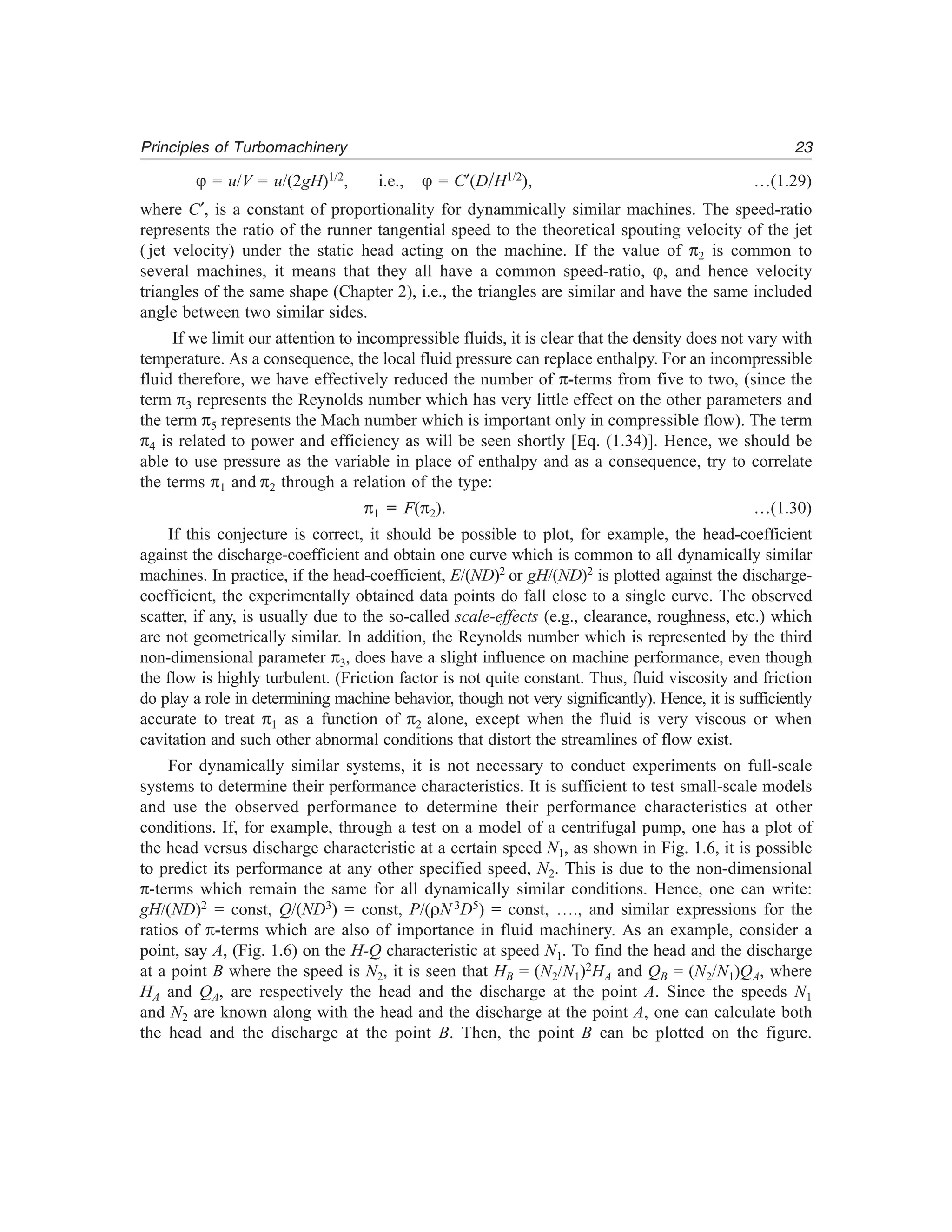 23Principles of Turbomachinery
ϕ = u/V = u/(2gH)1/2, i.e., ϕ = C′(D/H1/2), …(1.29)
where C′, is a constant of proportionality for dynammically similar machines. The speed-ratio
represents the ratio of the runner tangential speed to the theoretical spouting velocity of the jet
( jet velocity) under the static head acting on the machine. If the value of π2 is common to
several machines, it means that they all have a common speed-ratio, ϕ, and hence velocity
triangles of the same shape (Chapter 2), i.e., the triangles are similar and have the same included
angle between two similar sides.
If we limit our attention to incompressible fluids, it is clear that the density does not vary with
temperature. As a consequence, the local fluid pressure can replace enthalpy. For an incompressible
fluid therefore, we have effectively reduced the number of π-terms from five to two, (since the
term π3 represents the Reynolds number which has very little effect on the other parameters and
the term π5 represents the Mach number which is important only in compressible flow). The term
π4 is related to power and efficiency as will be seen shortly [Eq. (1.34)]. Hence, we should be
able to use pressure as the variable in place of enthalpy and as a consequence, try to correlate
the terms π1 and π2 through a relation of the type:
π1 = F(π2). …(1.30)
If this conjecture is correct, it should be possible to plot, for example, the head-coefficient
against the discharge-coefficient and obtain one curve which is common to all dynamically similar
machines. In practice, if the head-coefficient, E/(ND)2 or gH/(ND)2 is plotted against the discharge-
coefficient, the experimentally obtained data points do fall close to a single curve. The observed
scatter, if any, is usually due to the so-called scale-effects (e.g., clearance, roughness, etc.) which
are not geometrically similar. In addition, the Reynolds number which is represented by the third
non-dimensional parameter π3, does have a slight influence on machine performance, even though
the flow is highly turbulent. (Friction factor is not quite constant. Thus, fluid viscosity and friction
do play a role in determining machine behavior, though not very significantly). Hence, it is sufficiently
accurate to treat π1 as a function of π2 alone, except when the fluid is very viscous or when
cavitation and such other abnormal conditions that distort the streamlines of flow exist.
For dynamically similar systems, it is not necessary to conduct experiments on full-scale
systems to determine their performance characteristics. It is sufficient to test small-scale models
and use the observed performance to determine their performance characteristics at other
conditions. If, for example, through a test on a model of a centrifugal pump, one has a plot of
the head versus discharge characteristic at a certain speed N1, as shown in Fig. 1.6, it is possible
to predict its performance at any other specified speed, N2. This is due to the non-dimensional
π-terms which remain the same for all dynamically similar conditions. Hence, one can write:
gH/(ND)2 = const, Q/(ND3) = const, P/(ρN 3D5) = const, …., and similar expressions for the
ratios of π-terms which are also of importance in fluid machinery. As an example, consider a
point, say A, (Fig. 1.6) on the H-Q characteristic at speed N1. To find the head and the discharge
at a point B where the speed is N2, it is seen that HB = (N2/N1)2HA and QB = (N2/N1)QA, where
HA and QA, are respectively the head and the discharge at the point A. Since the speeds N1
and N2 are known along with the head and the discharge at the point A, one can calculate both
the head and the discharge at the point B. Then, the point B can be plotted on the figure.
 