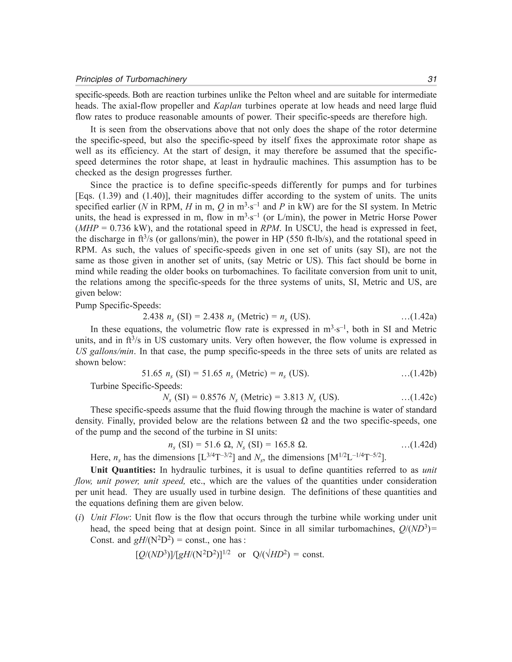 31Principles of Turbomachinery
specific-speeds. Both are reaction turbines unlike the Pelton wheel and are suitable for intermediate
heads. The axial-flow propeller and Kaplan turbines operate at low heads and need large fluid
flow rates to produce reasonable amounts of power. Their specific-speeds are therefore high.
It is seen from the observations above that not only does the shape of the rotor determine
the specific-speed, but also the specific-speed by itself fixes the approximate rotor shape as
well as its efficiency. At the start of design, it may therefore be assumed that the specific-
speed determines the rotor shape, at least in hydraulic machines. This assumption has to be
checked as the design progresses further.
Since the practice is to define specific-speeds differently for pumps and for turbines
[Eqs. (1.39) and (1.40)], their magnitudes differ according to the system of units. The units
specified earlier (N in RPM, H in m, Q in m3.s–1 and P in kW) are for the SI system. In Metric
units, the head is expressed in m, flow in m3.s–1 (or L/min), the power in Metric Horse Power
(MHP = 0.736 kW), and the rotational speed in RPM. In USCU, the head is expressed in feet,
the discharge in ft3/s (or gallons/min), the power in HP (550 ft-lb/s), and the rotational speed in
RPM. As such, the values of specific-speeds given in one set of units (say SI), are not the
same as those given in another set of units, (say Metric or US). This fact should be borne in
mind while reading the older books on turbomachines. To facilitate conversion from unit to unit,
the relations among the specific-speeds for the three systems of units, SI, Metric and US, are
given below:
Pump Specific-Speeds:
2.438 ns (SI) = 2.438 ns (Metric) = ns (US). …(1.42a)
In these equations, the volumetric flow rate is expressed in m3.s–1, both in SI and Metric
units, and in ft3/s in US customary units. Very often however, the flow volume is expressed in
US gallons/min. In that case, the pump specific-speeds in the three sets of units are related as
shown below:
51.65 ns (SI) = 51.65 ns (Metric) = ns (US). …(1.42b)
Turbine Specific-Speeds:
Ns (SI) = 0.8576 Ns (Metric) = 3.813 Ns (US). …(1.42c)
These specific-speeds assume that the fluid flowing through the machine is water of standard
density. Finally, provided below are the relations between Ω and the two specific-speeds, one
of the pump and the second of the turbine in SI units:
ns (SI) = 51.6 Ω, Ns (SI) = 165.8 Ω. …(1.42d)
Here, ns has the dimensions [L3/4T–3/2] and Ns, the dimensions [M1/2L–1/4T–5/2].
Unit Quantities: In hydraulic turbines, it is usual to define quantities referred to as unit
flow, unit power, unit speed, etc., which are the values of the quantities under consideration
per unit head. They are usually used in turbine design. The definitions of these quantities and
the equations defining them are given below.
(i) Unit Flow: Unit flow is the flow that occurs through the turbine while working under unit
head, the speed being that at design point. Since in all similar turbomachines, Q/(ND3)=
Const. and gH/(N2D2) = const., one has :
[Q/(ND3)]/[gH/(N2D2)]1/2 or Q/(√HD2) = const.
 