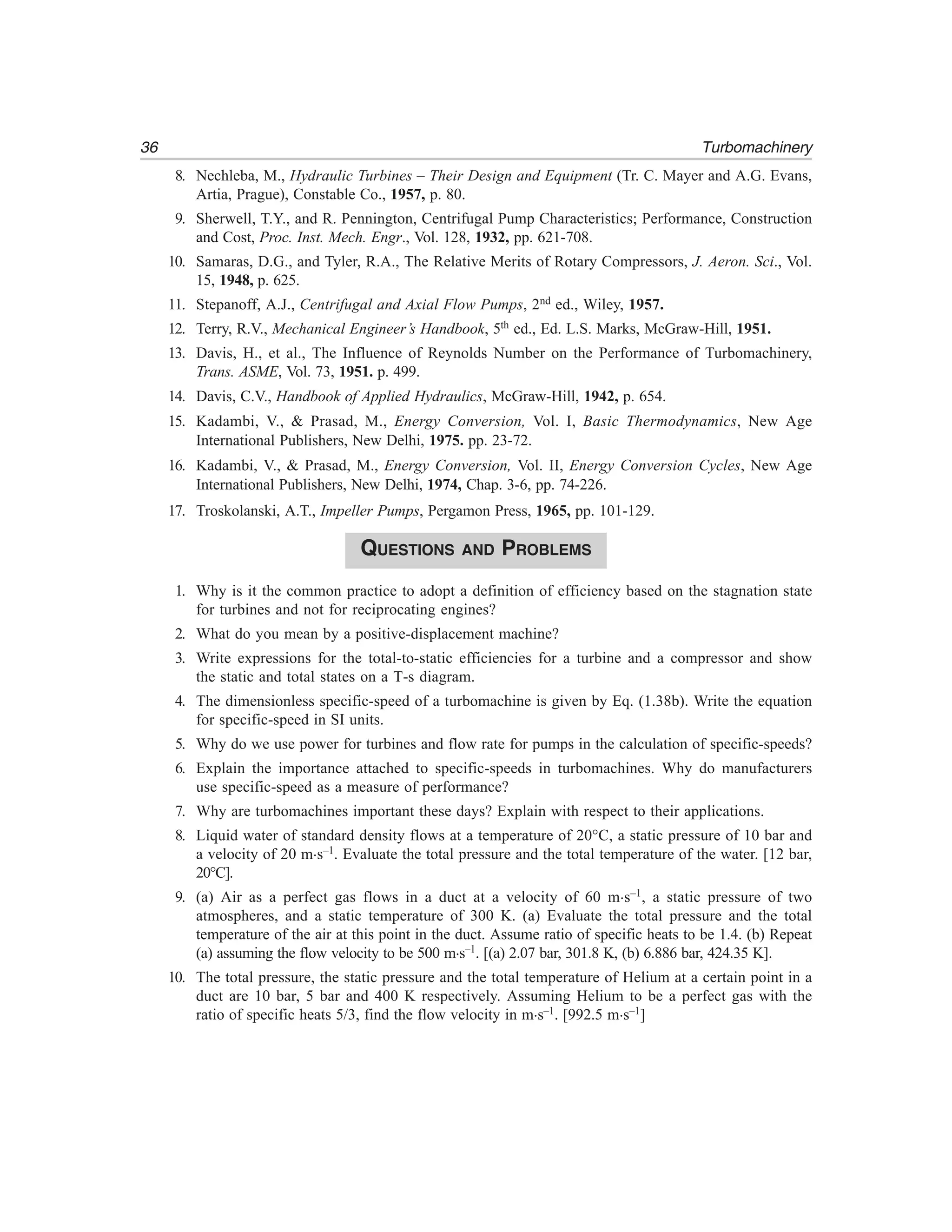36 Turbomachinery
8. Nechleba, M., Hydraulic Turbines – Their Design and Equipment (Tr. C. Mayer and A.G. Evans,
Artia, Prague), Constable Co., 1957, p. 80.
9. Sherwell, T.Y., and R. Pennington, Centrifugal Pump Characteristics; Performance, Construction
and Cost, Proc. Inst. Mech. Engr., Vol. 128, 1932, pp. 621-708.
10. Samaras, D.G., and Tyler, R.A., The Relative Merits of Rotary Compressors, J. Aeron. Sci., Vol.
15, 1948, p. 625.
11. Stepanoff, A.J., Centrifugal and Axial Flow Pumps, 2nd ed., Wiley, 1957.
12. Terry, R.V., Mechanical Engineer’s Handbook, 5th ed., Ed. L.S. Marks, McGraw-Hill, 1951.
13. Davis, H., et al., The Influence of Reynolds Number on the Performance of Turbomachinery,
Trans. ASME, Vol. 73, 1951. p. 499.
14. Davis, C.V., Handbook of Applied Hydraulics, McGraw-Hill, 1942, p. 654.
15. Kadambi, V., & Prasad, M., Energy Conversion, Vol. I, Basic Thermodynamics, New Age
International Publishers, New Delhi, 1975. pp. 23-72.
16. Kadambi, V., & Prasad, M., Energy Conversion, Vol. II, Energy Conversion Cycles, New Age
International Publishers, New Delhi, 1974, Chap. 3-6, pp. 74-226.
17. Troskolanski, A.T., Impeller Pumps, Pergamon Press, 1965, pp. 101-129.
QUESTIONS AND PROBLEMS
1. Why is it the common practice to adopt a definition of efficiency based on the stagnation state
for turbines and not for reciprocating engines?
2. What do you mean by a positive-displacement machine?
3. Write expressions for the total-to-static efficiencies for a turbine and a compressor and show
the static and total states on a T-s diagram.
4. The dimensionless specific-speed of a turbomachine is given by Eq. (1.38b). Write the equation
for specific-speed in SI units.
5. Why do we use power for turbines and flow rate for pumps in the calculation of specific-speeds?
6. Explain the importance attached to specific-speeds in turbomachines. Why do manufacturers
use specific-speed as a measure of performance?
7. Why are turbomachines important these days? Explain with respect to their applications.
8. Liquid water of standard density flows at a temperature of 20°C, a static pressure of 10 bar and
a velocity of 20 m.s–1. Evaluate the total pressure and the total temperature of the water. [12 bar,
20°C].
9. (a) Air as a perfect gas flows in a duct at a velocity of 60 m.s–1, a static pressure of two
atmospheres, and a static temperature of 300 K. (a) Evaluate the total pressure and the total
temperature of the air at this point in the duct. Assume ratio of specific heats to be 1.4. (b) Repeat
(a) assuming the flow velocity to be 500 m.s–1. [(a) 2.07 bar, 301.8 K, (b) 6.886 bar, 424.35 K].
10. The total pressure, the static pressure and the total temperature of Helium at a certain point in a
duct are 10 bar, 5 bar and 400 K respectively. Assuming Helium to be a perfect gas with the
ratio of specific heats 5/3, find the flow velocity in m.s–1. [992.5 m.s–1]
 