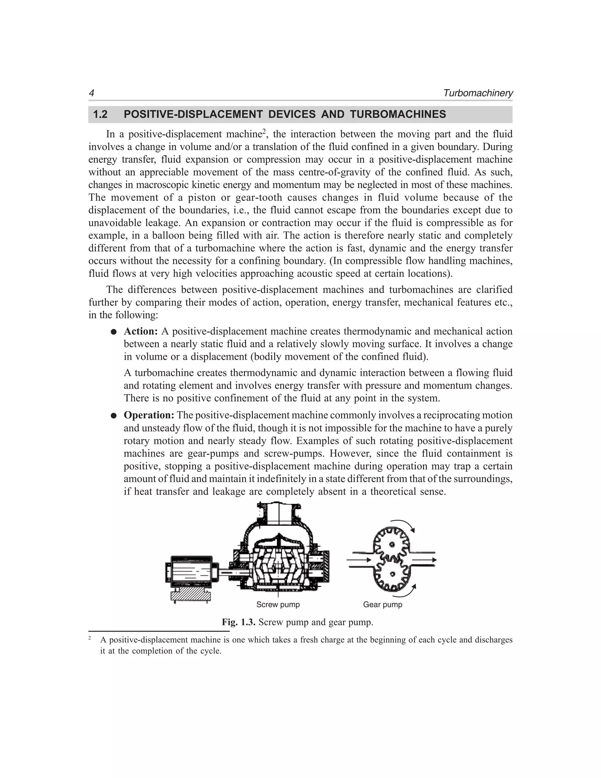 4 Turbomachinery
1.2 POSITIVE-DISPLACEMENT DEVICES AND TURBOMACHINES
In a positive-displacement machine2, the interaction between the moving part and the fluid
involves a change in volume and/or a translation of the fluid confined in a given boundary. During
energy transfer, fluid expansion or compression may occur in a positive-displacement machine
without an appreciable movement of the mass centre-of-gravity of the confined fluid. As such,
changes in macroscopic kinetic energy and momentum may be neglected in most of these machines.
The movement of a piston or gear-tooth causes changes in fluid volume because of the
displacement of the boundaries, i.e., the fluid cannot escape from the boundaries except due to
unavoidable leakage. An expansion or contraction may occur if the fluid is compressible as for
example, in a balloon being filled with air. The action is therefore nearly static and completely
different from that of a turbomachine where the action is fast, dynamic and the energy transfer
occurs without the necessity for a confining boundary. (In compressible flow handling machines,
fluid flows at very high velocities approaching acoustic speed at certain locations).
The differences between positive-displacement machines and turbomachines are clarified
further by comparing their modes of action, operation, energy transfer, mechanical features etc.,
in the following:
● Action: A positive-displacement machine creates thermodynamic and mechanical action
between a nearly static fluid and a relatively slowly moving surface. It involves a change
in volume or a displacement (bodily movement of the confined fluid).
A turbomachine creates thermodynamic and dynamic interaction between a flowing fluid
and rotating element and involves energy transfer with pressure and momentum changes.
There is no positive confinement of the fluid at any point in the system.
● Operation: The positive-displacement machine commonly involves a reciprocating motion
and unsteady flow of the fluid, though it is not impossible for the machine to have a purely
rotary motion and nearly steady flow. Examples of such rotating positive-displacement
machines are gear-pumps and screw-pumps. However, since the fluid containment is
positive, stopping a positive-displacement machine during operation may trap a certain
amount of fluid and maintain it indefinitely in a state different from that of the surroundings,
if heat transfer and leakage are completely absent in a theoretical sense.
Screw pump Gear pump
Fig. 1.3. Screw pump and gear pump.
2
A positive-displacement machine is one which takes a fresh charge at the beginning of each cycle and discharges
it at the completion of the cycle.
 