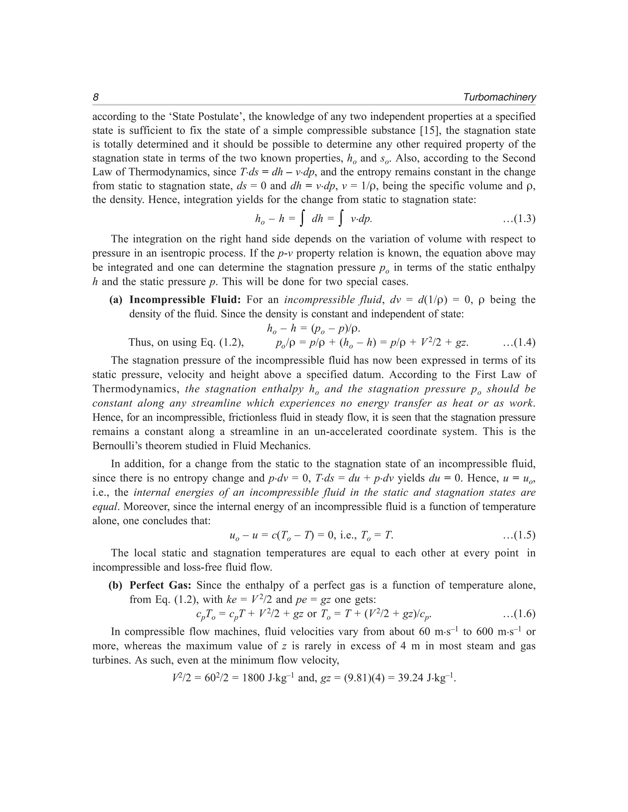 8 Turbomachinery
according to the ‘State Postulate’, the knowledge of any two independent properties at a specified
state is sufficient to fix the state of a simple compressible substance [15], the stagnation state
is totally determined and it should be possible to determine any other required property of the
stagnation state in terms of the two known properties, ho and so. Also, according to the Second
Law of Thermodynamics, since T.ds = dh – v.dp, and the entropy remains constant in the change
from static to stagnation state, ds = 0 and dh = v.dp, v = 1/ρ, being the specific volume and ρ,
the density. Hence, integration yields for the change from static to stagnation state:
ho – h = ∫ dh = ∫ v.dp. …(1.3)
The integration on the right hand side depends on the variation of volume with respect to
pressure in an isentropic process. If the p-v property relation is known, the equation above may
be integrated and one can determine the stagnation pressure po in terms of the static enthalpy
h and the static pressure p. This will be done for two special cases.
(a) Incompressible Fluid: For an incompressible fluid, dv = d(1/ρ) = 0, ρ being the
density of the fluid. Since the density is constant and independent of state:
ho – h = (po – p)/ρ.
Thus, on using Eq. (1.2), po/ρ = p/ρ + (ho – h) = p/ρ + V2/2 + gz. …(1.4)
The stagnation pressure of the incompressible fluid has now been expressed in terms of its
static pressure, velocity and height above a specified datum. According to the First Law of
Thermodynamics, the stagnation enthalpy ho and the stagnation pressure po should be
constant along any streamline which experiences no energy transfer as heat or as work.
Hence, for an incompressible, frictionless fluid in steady flow, it is seen that the stagnation pressure
remains a constant along a streamline in an un-accelerated coordinate system. This is the
Bernoulli’s theorem studied in Fluid Mechanics.
In addition, for a change from the static to the stagnation state of an incompressible fluid,
since there is no entropy change and p.dv = 0, T.ds = du + p.dv yields du = 0. Hence, u = uo,
i.e., the internal energies of an incompressible fluid in the static and stagnation states are
equal. Moreover, since the internal energy of an incompressible fluid is a function of temperature
alone, one concludes that:
uo – u = c(To – T) = 0, i.e., To = T. …(1.5)
The local static and stagnation temperatures are equal to each other at every point in
incompressible and loss-free fluid flow.
(b) Perfect Gas: Since the enthalpy of a perfect gas is a function of temperature alone,
from Eq. (1.2), with ke = V 2/2 and pe = gz one gets:
cpTo = cpT + V 2/2 + gz or To = T + (V2/2 + gz)/cp. …(1.6)
In compressible flow machines, fluid velocities vary from about 60 m.s–1 to 600 m.s–1 or
more, whereas the maximum value of z is rarely in excess of 4 m in most steam and gas
turbines. As such, even at the minimum flow velocity,
V2/2 = 602/2 = 1800 J.kg–1 and, gz = (9.81)(4) = 39.24 J.kg–1.
 