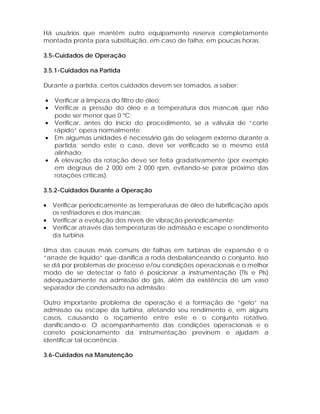 Há usuários que mantêm outro equipamento reserva completamente
montada pronta para substituição, em caso de falha, em poucas horas.
3.5-Cuidados de Operação
3.5.1-Cuidados na Partida
Durante a partida, certos cuidados devem ser tomados, a saber:
•
•
•
•
•

Verificar a limpeza do filtro de óleo;
Verificar a pressão do óleo e a temperatura dos mancais que não
pode ser menor que 0 ºC;
Verificar, antes do início do procedimento, se a válvula de “corte
rápido” opera normalmente;
Em algumas unidades é necessário gás de selagem externo durante a
partida; sendo este o caso, deve ser verificado se o mesmo está
alinhado;
A elevação da rotação deve ser feita gradativamente (por exemplo
em degraus de 2 000 em 2 000 rpm, evitando-se parar próximo das
rotações críticas).

3.5.2-Cuidados Durante a Operação
•
•
•

Verificar periodicamente as temperaturas de óleo de lubrificação após
os resfriadores e dos mancais;
Verificar a evolução dos níveis de vibração periodicamente;
Verificar através das temperaturas de admissão e escape o rendimento
da turbina.

Uma das causas mais comuns de falhas em turbinas de expansão é o
“arraste de líquido” que danifica a roda desbalanceando o conjunto. Isso
se dá por problemas de processo e/ou condições operacionais e o melhor
modo de se detectar o fato é posicionar a instrumentação (TIs e PIs)
adequadamente na admissão do gás, além da existência de um vaso
separador de condensado na admissão.
Outro importante problema de operação é a formação de “gelo” na
admissão ou escape da turbina, afetando seu rendimento e, em alguns
casos, causando o roçamento entre este e o conjunto rotativo,
danificando-o. O acompanhamento das condições operacionais e o
correto posicionamento da instrumentação previnem e ajudam a
identificar tal ocorrência.
3.6-Cuidados na Manutenção

 