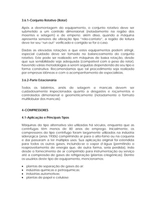 3.6.1-Conjunto Rotativo (Rotor)
Após a desmontagem do equipamento, o conjunto rotativo deve ser
submetido a um controle dimensional (notadamente na região dos
moentes e selagem) e de empeno; além disso, quando a máquina
apresenta sensores de vibração tipo “não-contato”, a região de leitura
deve ter seu “run out” verificado e corrigido se for o caso.
Dadas as elevadas rotações a que estes equipamentos podem atingir,
especial cuidado deve ser tomado no balanceamento do conjunto
rotativo. Este pode ser realizado em máquinas de baixa rotação, desde
que sua sensibilidade seja adequada (compatível com o peso do rotor),
havendo várias metodologias a serem seguidas dependendo do seu tipo e
forma construtiva. Recomendamos que tal procedimento seja realizado
por empresas idôneas e com o acompanhamento de especialistas.
3.6.2-Parte Estacionária
Todos os labirintos, anéis de selagem e mancais devem ser
cuidadosamente inspecionados quanto a desgastes e roçamentos e
controlados dimensional e geometricamente (notadamente o formato
multilobular dos mancais).

4-COMPRESSORES
4.1-Aplicação e Principais Tipos
Máquinas do tipo alternativo são utilizadas há séculos, enquanto que as
centrífugas têm menos de 80 anos de emprego. Inicialmente, os
compressores do tipo centrífugo foram largamente utilizados na indústria
siderúrgica (anos 1930s) comprimindo ar para o alto-forno ou na coqueria
e daí passaram a ter múltiplos usos. Sua aplicação original foi estendida
para todos os outros gases, incluindo-se o vapor d’água (permitindo o
reaproveitamento de energia que, de outra forma, seria perdida), indo
desde o fornecimento de ar comprimido para instrumentação ou serviço
até a compressão de gases de refrigeração (plantas criogênicas). Dentre
os usuários deste tipo de equipamento, mencionamos:
•
•
•
•

plantas de separação de gases do ar;
indústrias químicas e petroquímicas;
indústrias automotivas;
plantas de papel e celulose;

 