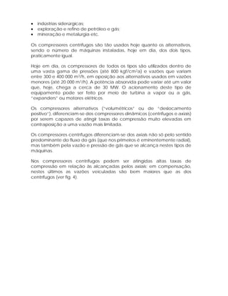 •
•
•

indústrias siderúrgicas;
exploração e refino de petróleo e gás;
mineração e metalurgia etc.

Os compressores centrífugos são tão usados hoje quanto os alternativos,
sendo o número de máquinas instaladas, hoje em dia, dos dois tipos,
praticamente igual.
Hoje em dia, os compressores de todos os tipos são utilizados dentro de
uma vasta gama de pressões (até 800 kgf/cm2a) e vazões que variam
entre 300 e 400 000 m3/h, em oposição aos alternativos usados em vazões
menores (até 20 000 m3/h). A potência absorvida pode variar até um valor
que, hoje, chega a cerca de 30 MW. O acionamento deste tipo de
equipamento pode ser feito por meio de turbina a vapor ou a gás,
“expanders” ou motores elétricos.
Os compressores alternativos (“volumétricos” ou de “deslocamento
positivo”), diferenciam-se dos compressores dinâmicos (centrífugos e axiais)
por serem capazes de atingir taxas de compressão muito elevadas em
contraposição a uma vazão mais limitada.
Os compressores centrífugos diferenciam-se dos axiais não só pelo sentido
predominante do fluxo do gás (que nos primeiros é eminentemente radial),
mas também pela vazão e pressão de gás que se alcança nestes tipos de
máquinas.
Nos compressores centrífugos podem ser atingidas altas taxas de
compressão em relação às alcançadas pelos axiais; em compensação,
nestes últimos as vazões veiculadas são bem maiores que as dos
centrífugos (ver fig. 4).

 
