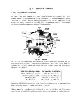 Fig. 7 – Compressor Alternativo
4.2.1-Considerações de Projeto
O elemento mais importante dos compressores alternativos são seus
cilindros que dependendo do tipo e tamanho da máquina podem ser de
“simples” ou “duplo” efeito. Há equipamentos em que os cilindros de duplo
efeito são utilizados para os estágios de mais baixa pressão enquanto que
os de simples efeito para os de pressões mais altas.

Fig. 8 – Cilindro
Os cilindros são fabricados normalmente de materiais selecionados por sua
resistência, resistência à corrosão, resistência ao choque e outras; a tabela
abaixo nos dá uma idéia dos materiais mais empregados em função da
pressão de trabalho:
MATERIAL DO CILINDRO
Ferro Fundido Cinzento
Ferro Fundido Nodular
Aço Fundido
Aço Forjado

PRESSÃO DE DESCARGA
Até 80 kgf/cm2 g
Cerca de 100 kgf/cm2 g
De 80 a 170 kgf/cm2 g
Acima de 170 kgf/cm2 g

A norma API 618 recomenda 70 kgf/cm2 g como sendo a pressão limite
para o uso de ferros fundidos nodular e cinzento.
Outro aspecto importante no projeto é o uso de cilindros lubrificados ou
não, sendo estes últimos utilizados para a compressão de ar ou gases onde

 