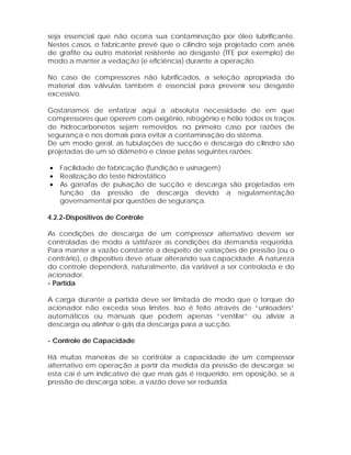 seja essencial que não ocorra sua contaminação por óleo lubrificante.
Nestes casos, o fabricante prevê que o cilindro seja projetado com anéis
de grafite ou outro material resistente ao desgaste (TFE por exemplo) de
modo a manter a vedação (e eficiência) durante a operação.
No caso de compressores não lubrificados, a seleção apropriada do
material das válvulas também é essencial para prevenir seu desgaste
excessivo.
Gostaríamos de enfatizar aqui a absoluta necessidade de em que
compressores que operem com oxigênio, nitrogênio e hélio todos os traços
de hidrocarbonetos sejam removidos: no primeiro caso por razões de
segurança e nos demais para evitar a contaminação do sistema.
De um modo geral, as tubulações de sucção e descarga do cilindro são
projetadas de um só diâmetro e classe pelas seguintes razões:
•
•
•

Facilidade de fabricação (fundição e usinagem)
Realização do teste hidrostático
As garrafas de pulsação de sucção e descarga são projetadas em
função da pressão de descarga devido a regulamentação
governamental por questões de segurança.

4.2.2-Dispositivos de Controle
As condições de descarga de um compressor alternativo devem ser
controladas de modo a satisfazer as condições da demanda requerida.
Para manter a vazão constante a despeito de variações de pressão (ou o
contrário), o dispositivo deve atuar alterando sua capacidade. A natureza
do controle dependerá, naturalmente, da variável a ser controlada e do
acionador.
- Partida
A carga durante a partida deve ser limitada de modo que o torque do
acionador não exceda seus limites. Isso é feito através de “unloaders”
automáticos ou manuais que podem apenas “ventilar” ou aliviar a
descarga ou alinhar o gás da descarga para a sucção.
- Controle de Capacidade
Há muitas maneiras de se controlar a capacidade de um compressor
alternativo em operação a partir da medida da pressão de descarga: se
esta cai é um indicativo de que mais gás é requerido, em oposição, se a
pressão de descarga sobe, a vazão deve ser reduzida.

 