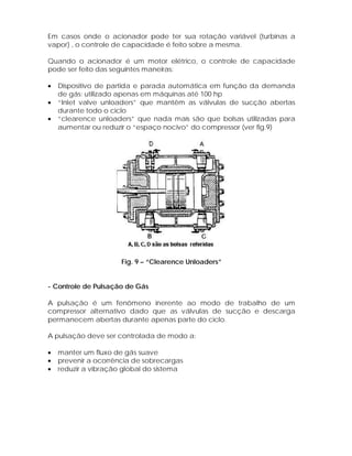 Em casos onde o acionador pode ter sua rotação variável (turbinas a
vapor) , o controle de capacidade é feito sobre a mesma.
Quando o acionador é um motor elétrico, o controle de capacidade
pode ser feito das seguintes maneiras:
•
•
•

Dispositivo de partida e parada automática em função da demanda
de gás: utilizado apenas em máquinas até 100 hp
“Inlet valve unloaders” que mantêm as válvulas de sucção abertas
durante todo o ciclo
“clearence unloaders” que nada mais são que bolsas utilizadas para
aumentar ou reduzir o “espaço nocivo” do compressor (ver fig.9)

Fig. 9 – “Clearence Unloaders”

- Controle de Pulsação de Gás
A pulsação é um fenômeno inerente ao modo de trabalho de um
compressor alternativo dado que as válvulas de sucção e descarga
permanecem abertas durante apenas parte do ciclo.
A pulsação deve ser controlada de modo a:
•
•
•

manter um fluxo de gás suave
prevenir a ocorrência de sobrecargas
reduzir a vibração global do sistema

 