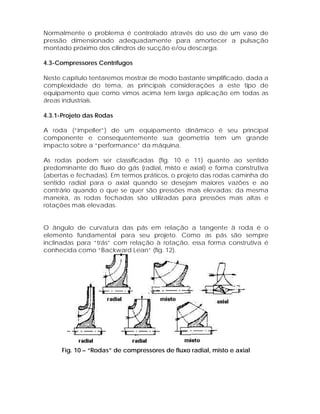 Normalmente o problema é controlado através do uso de um vaso de
pressão dimensionado adequadamente para amortecer a pulsação
montado próximo dos cilindros de sucção e/ou descarga.
4.3-Compressores Centrífugos
Neste capítulo tentaremos mostrar de modo bastante simplificado, dada a
complexidade do tema, as principais considerações a este tipo de
equipamento que como vimos acima tem larga aplicação em todas as
áreas industriais.
4.3.1-Projeto das Rodas
A roda (“impeller”) de um equipamento dinâmico é seu principal
componente e consequentemente sua geometria tem um grande
impacto sobre a “performance” da máquina.
As rodas podem ser classificadas (fig. 10 e 11) quanto ao sentido
predominante do fluxo do gás (radial, misto e axial) e forma construtiva
(abertas e fechadas). Em termos práticos, o projeto das rodas caminha do
sentido radial para o axial quando se desejam maiores vazões e ao
contrário quando o que se quer são pressões mais elevadas; da mesma
maneira, as rodas fechadas são utilizadas para pressões mais altas e
rotações mais elevadas.

O ângulo de curvatura das pás em relação a tangente à roda é o
elemento fundamental para seu projeto. Como as pás são sempre
inclinadas para “trás” com relação à rotação, essa forma construtiva é
conhecida como “Backward Lean” (fig. 12).

Fig. 10 – “Rodas” de compressores de fluxo radial, misto e axial

 