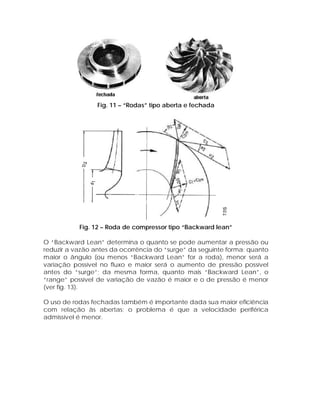 Fig. 11 – “Rodas” tipo aberta e fechada

Fig. 12 – Roda de compressor tipo “Backward lean”
O “Backward Lean” determina o quanto se pode aumentar a pressão ou
reduzir a vazão antes da ocorrência do “surge” da seguinte forma: quanto
maior o ângulo (ou menos “Backward Lean” for a roda), menor será a
variação possível no fluxo e maior será o aumento de pressão possível
antes do “surge”; da mesma forma, quanto mais “Backward Lean”, o
“range” possível de variação de vazão é maior e o de pressão é menor
(ver fig. 13).
O uso de rodas fechadas também é importante dada sua maior eficiência
com relação às abertas; o problema é que a velocidade periférica
admissível é menor.

 